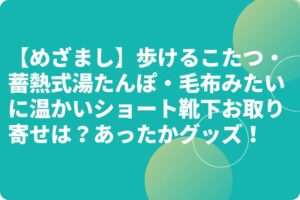 【めざまし】歩けるこたつ・蓄熱式湯たんぽ・毛布みたいに温かいショート靴下お取り寄せは？あったかグッズ！