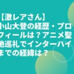【激レアさん】小山大登の経歴・プロフィールは？アニメ聖地巡礼でインターハイまでの経緯は？