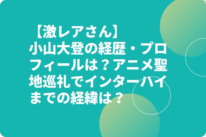 【激レアさん】小山大登の経歴・プロフィールは？アニメ聖地巡礼でインターハイまでの経緯は？