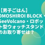 【男子ごはん】OMOSHIROI BLOCK・GeeVolcano・ロボット型ウォッチスタンドお取り寄せは？男のロマングッズ！