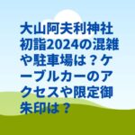 大山阿夫利神社初詣2024の混雑や限定御朱印は？駐車場やアクセス・ケーブルカーは？　