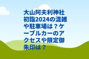 大山阿夫利神社初詣2024の混雑や限定御朱印は？駐車場やアクセス・ケーブルカーは？　